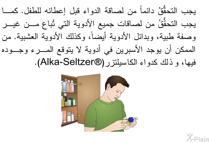 يجب التحقُّقُ دائماً من لصاقة الدواء قبل إعطائه للطفل. كما يجب التحقق من لصاقات جميع الأدوية التي تُباع من غير وصفة طبية، وبدائل الأدوية أيضاً، وكذلك الأدوية العشبية. من الممكن أن يوجد الأسبرين في أدوية لا يتوقع المرء وجوده فيها، وذلك كدواء الكا سيلتزر(Alka-Seltzer ).