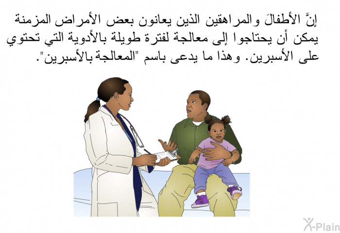 إنَّ الأطفالَ والمراهقين الذين يعانون بعض الأمراض المزمنة يمكن أن يحتاجوا إلى معالجة لفترة طويلة بالأدوية التي تحتوي على الأسبرين. وهذا ما يدعى باسم "المعالجة بالأسبرين".