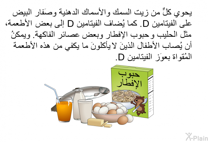 يحوي كلٌّ من زيت السمك والأسماك الدهنية وصَفار البيض على الفيتامين D. كما يُضاف الفيتامين D إلى بعض الأطعمة، مثل الحليب وحُبوب الإفطار وبعض عصائر الفاكهة. ويمكنُ أن يُصاب الأطفال الذينَ لا يأكلونَ ما يكفي من هذه الأطعمة المُقواة بعوَز الفيتامين D.