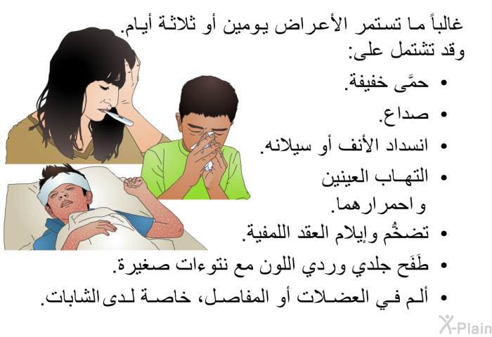 غالباً ما تستمر الأعراض يومين أو ثلاثة أيام. وقد تشتمل على:  حمَّى خفيفة. صداع. انسداد الأنف أو سيلانه. التهاب العينين و احمرارهما. تضخُّم وإيلام العقد اللمفية. طَفَح جلدي وردي اللون مع نتوءات صغيرة. ألم في العضلات أو المفاصل، خاصة لدى الشابات.