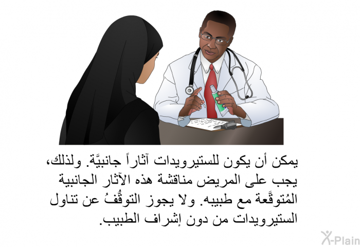 يمكن أن يكون للستيرويدات آثاراً جانبيَّة. ولذلك، يجب على المريض مناقشة هذه الآثار الجانبية المُتوقَّعة مع طبيبه. ولا يجوز التوقُّفُ عن تناول الستيرويدات من دون إشراف الطبيب.