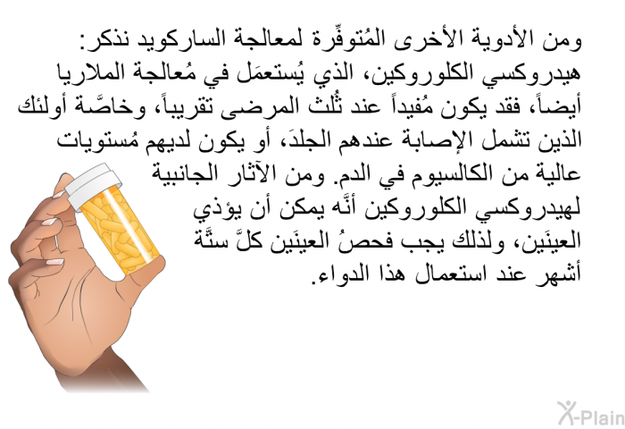 ومن الأدوية الأخرى المُتوفِّرة لمعالجة الساركويد نذكر: هيدروكسي الكلوروكين، الذي يُستعمَل في مُعالجة الملاريا أيضاً، فقد يكون مُفيداً عند ثُلث المرضى تقريباً، وخاصَّة أولئك الذين تشمل الإصابةُ عندهم الجلدَ، أو يكون لديهم مُستوياتٌ عالية من الكالسيوم في الدم. ومن الآثار الجانبية لهيدروكسي الكلوروكين أنَّه يمكن أن يؤذي العينَين، ولذلك يجب فحصُ العينَين كلَّ ستَّة أشهر عند استعمال هذا الدواء.