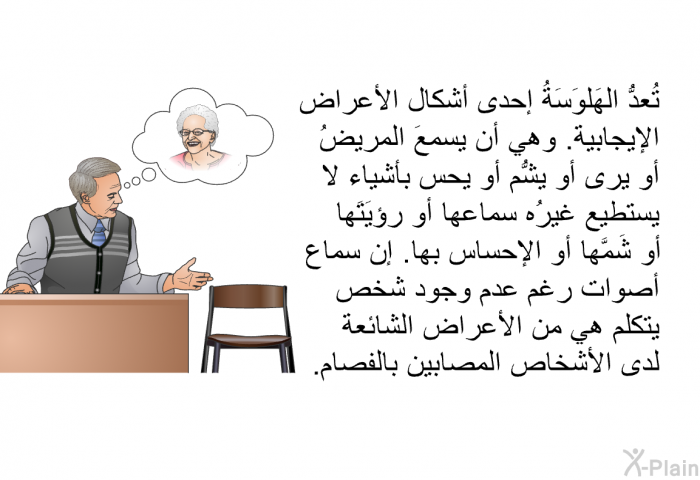 تُعدُّ الهَلوَسَةُ إحدى أشكال الأعراض الإيجابية. وهي أن يسمعَ المريضُ أو يرى أو يشُّم أو يُحس بأشياء لا يستطيع غيرُه سماعها أو رؤيَتَها أو شَمَّها أو الإحساس بها. إن سماع أصوات رغم عدم وجود شخص يتكلم هي من الأعراض الشائعة لدى الأشخاص المصابين بالفصام.