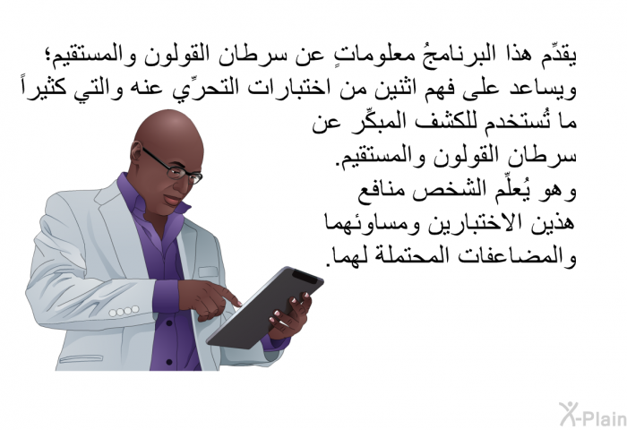 تقدِّم هذه المعلومات الصحية معلوماتٍ عن سرطان القولون والمستقيم؛ وتساعد على فهم اثنين من اختبارات التحرِّي عنه والتي كثيراً ما تُستخدم للكشف المبكِّر عن سرطان القولون والمستقيم. وهي تعلِّم الشخص منافع هذين الاختبارين ومساوئهما والمضاعفات المحتملة لهما.