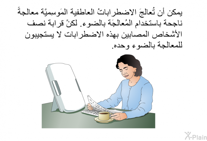 يمكن أن تُعالجَ الاضطراباتُ العاطفية المَوسِميَّة معالجةً ناجحة باستخدام المُعالَجَة بالضوء. لكنَّ قرابة نصف الأشخاص المصابين بهذه الاضطرابات لا يستجيبون للمعالجة بالضوء وحده.