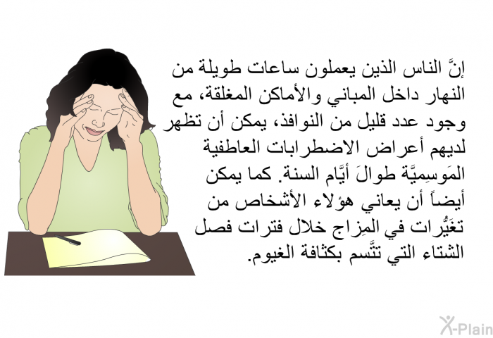 إنَّ الناس الذين يعملون ساعات طويلة من النهار داخل المباني والأماكن المغلقة، مع وجود عدد قليل من النوافذ، يمكن أن تظهر لديهم أعراض الاضطرابات العاطفية المَوسِميَّة طوالَ أيَّام السنة. كما يمكن أيضاً أن يعاني هؤلاء الأشخاص من تغَيُّرات في المِزاج خلال فترات فصل الشتاء التي تتَّسم بكثافة الغيوم.