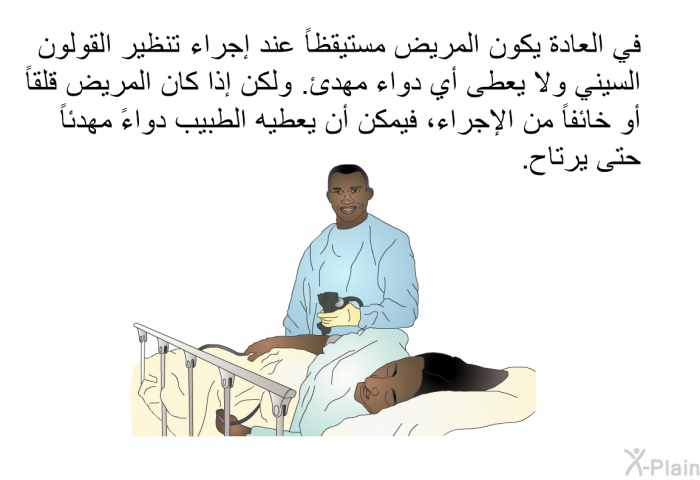 في العادة يكون المريض مستيقظاً عند إجراء تنظير القولون السيني ولا يعطى أي دواء مهدئ. ولكن إذا كان المريض قلقاً أو خائفاً من الإجراء، فيمكن أن يعطيه الطبيب دواءً مهدئاً حتى يرتاح.