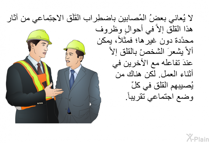 لا يُعاني بعضُ المُصابين باضطِراب القَلَق الاجتِماعي من آثار هذا القلق إلاَّ في أحوالٍ وظروف محدَّدة دون غيرها؛ فمثلاً، يمكن ألاَّ يشعرَ الشخصُ بالقلق إلاَّ عندَ تفاعله مع الآخرين في أثناء العمل. لكن هناك من يُصيبهم القلق في كلِّ وضع اجتماعي تقريباً.