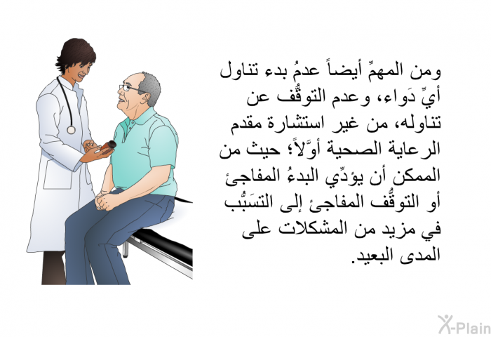ومن المهمِّ أيضاً عدمُ بدء تناول أيِّ دَواء، وعدم التوقُّف عن تناوله، من غير استشارة مقدم الرعاية الصحية أوَّلاً؛ حيث من الممكن أن يؤدِّي البدءُ المفاجئ أو التوقُّف المفاجئ إلى التسَبُّب في مزيد من المشكلات على المدى البعيد.