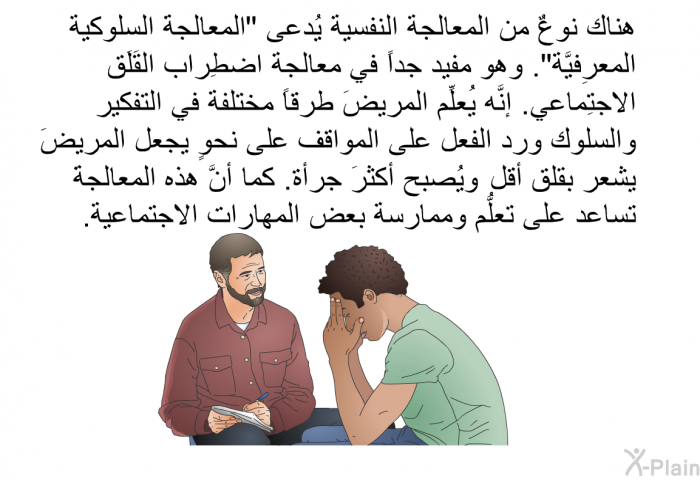 هناك نوعٌ من المعالجة النفسية يُدعى "المعالجةَ السلوكية المعرِفيَّة". وهو مفيد جداً في معالجة اضطِراب القَلَق الاجتِماعي. إنَّه يُعلِّم المريضَ طرقاً مختلفة في التفكير والسلوك ورد الفعل على المواقف على نحوٍ يجعل المريضَ يشعر بقلق أقل، ويُصبح أكثرَ جرأة. كما أنَّ هذه المعالجةَ تساعد على تعلُّم وممارسة بعض المهارات الاجتماعية.