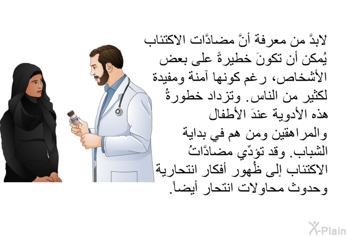 لابدَّ من معرفة أنَّ مضادَّات الاكتئاب يُمكن أن تكونَ خطيرةً على بعض الأشخاص، رغم كونها آمنة ومفيدة لكثير من الناس. وتزداد خطورةُ هذه الأدوية عندَ الأطفال والمراهقين ومن هم في بداية الشباب. وقد تؤدِّي مضادَّاتُ الاكتئاب إلى ظُهور أفكار انتحارية وحدوث محاولات انتحار أيضاً.