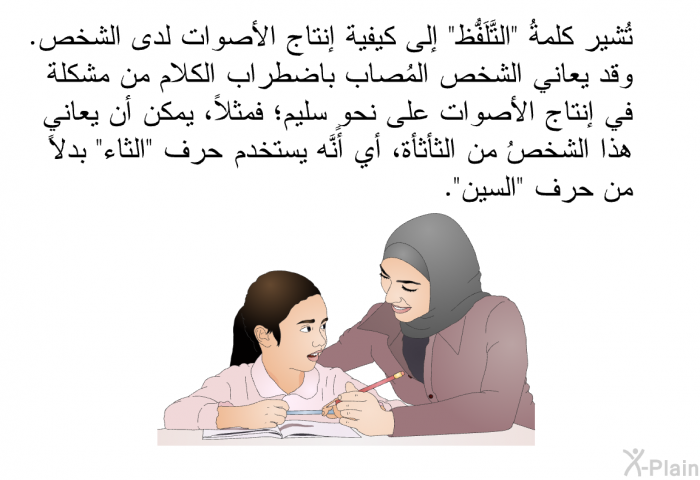 تُشير كلمةُ "التَّلَفُّظ" إلى كيفية إنتاج الأصوات لدى الشخص. وقد يعاني الشخص المُصاب باضطراب الكلام من مشكلة في إنتاج الأصوات على نحوٍ سليم؛ فمثلاً، يمكن أن يعاني هذا الشخصُ من الثأثأة، أي أنَّه يستخدم حرف "الثاء" بدلاً من حرف "السين".