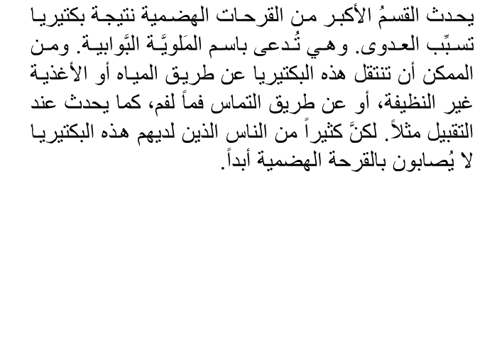 يحدث القسمُ الأكبر من القرحات الهضمية نتيجة بكتيريا تسبِّب العدوى. وهي تُدعى باسم المَلويَّة البَّوابية. ومن الممكن أن تنتقل هذه البكتيريا عن طريق المياه أو الأغذية غير النظيفة، أو عن طريق التماس فماً لفم، كما يحدث عند التقبيل مثلاً. لكنَّ كثيراً من الناس الذين لديهم هذه البكتيريا لا يُصابون بالقرحة الهضمية أبداً.