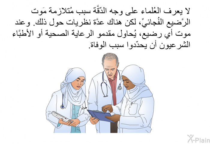 لا يعرف العُلماء على وجه الدِّقَّة سبب مُتلازمة مَوت الرَّضيع الفُجائيِّ، لكن هناك عدَّة نظريات حول ذلك. وعند موت أي رضيع، يُحاول مقدمو الرعاية الصحية أو الأطبَّاء الشرعيون أن يحدِّدوا سبب الوفاة.