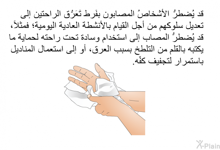 قد يُضطرُّ الأشخاصُ المصابون بفَرط تَعَرُّق الراحتين إلى تعديل سلوكهم من أجل القيام بالأنشطة العادية اليومية؛ فمثلاً، قد يُضطرُّ المصاب إلى استخدام وسادة تحت راحته لحماية ما يكتبه بالقلم من التلطُّخ بسبب العرق، أو إلى استعمال المناديل باستمرار لتجفيف كفِّه.