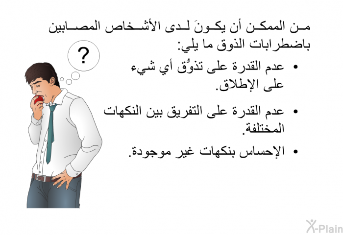 من الممكن أن يكونَ لدى الأشخاص المصابين باضطرابات الذوق ما يلي:  عدم القدرة على تذوُّق أي شيء على الإطلاق. عدم القدرة على التفريق بين النكهات المختلفة. الإحساس بنكهات غير موجودة.