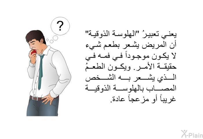 يعني تعبيرُ "الهلوسة الذوقية" أن المريض يشعر بطعم شيء لا يكون موجوداً في فمه في حقيقة الأمر. ويكون الطعمُ الذي يشعر به الشخص المصاب بالهلوسة الذوقية غريباً أو مزعجاً عادة.