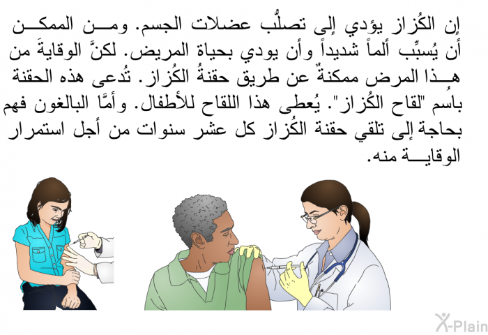 إن الكُزاز يؤدي إلى تصلُّب عضلات الجسم. ومن الممكن أن يُسبِّب ألماً شديداً وأن يودي بحياة المريض. لكنَّ الوقايةَ من هذا المرض ممكنةٌ عن طريق حُقنة الكُزاز. تُدعى هذه الحقنةُ باسم "لقاح الكُزاز". يُعطى هذا اللقاح للأطفال. وأمَّا البالغون فهم بحاجة إلى تلقي حقنة الكُزاز كل عشر سنوات من أجل استمرار الوقاية منه.