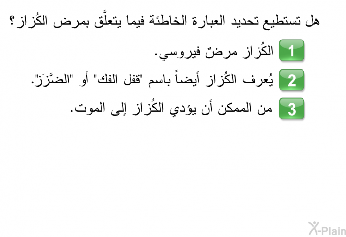 هل تستطيع تحديد العبارة الخاطئة فيما يتعلَّق بمرض الكُزاز؟  الكُزاز مرضٌ فيروسي. يُعرف الكُزاز أيضاً باسم "قفل الفك" أو "الضَّزَز". من الممكن أن يؤدي الكُزاز إلى الموت.