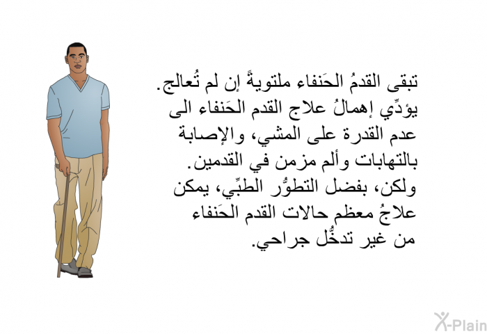 تبقى القدمُ الحَنفاء ملتويةً إن لم تُعالج. يؤدِّي إهمالُ علاج القدم الحَنفاء الى عدم القدرة على المشي، والإصابة بالتهابات وألم مزمن في القدمين. ولكن، بفضل التطوُّر الطبِّي، يمكن علاجُ معظم حالات القدم الحَنفاء من غير تدخُّل جراحي.