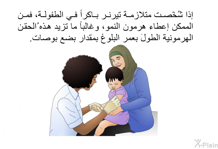 إذا شُخّصت متلازمة تيرنر باكراً في الطفولة، فمن الممكن إعطاء هرمون النمو، وغالباً ما تزيد هذه ُالحقن الهرمونية الطولَ بعمر البلوغ بمقدار بضع بوصات.