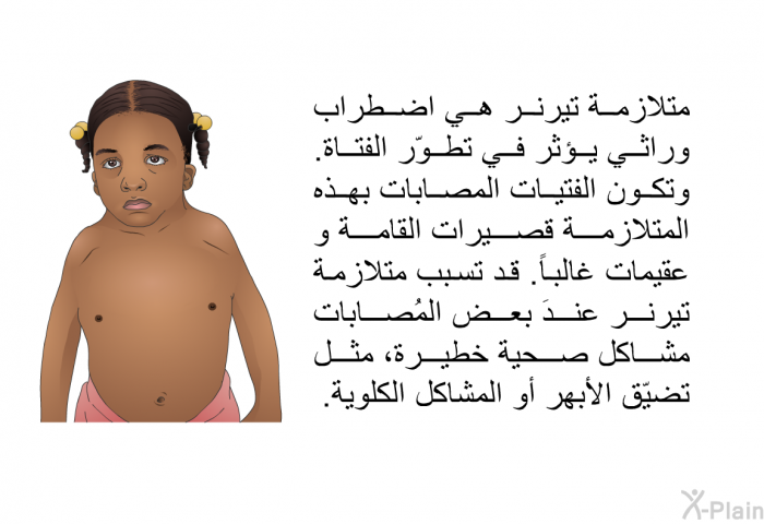 متلازمة تيرنر هي اضطراب وراثي يؤثر في تطوّر الفتاة. وتكون الفتيات المصابات بهذه المتلازمة قصيرات القامة و عقيمات غالباً. قد تسبَّب متلازمة تيرنر عندَ بعض المُصابات مشاكل صحية خطيرة، مثل تضيّق الأبهر أو المشاكل الكلوية.