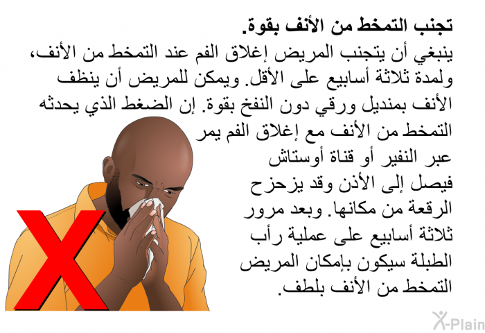 <B>تجنب</B><B> </B><B>التمخط</B><B> </B><B>من</B><B> </B><B>الأنف</B><B> </B><B>بقوة</B><B>. </B> ينبغي أن يتجنب المريض إغلاق الفم عند التمخط من الأنف، ولمدة ثلاثة أسابيع على الأقل. ويمكن للمريض أن ينظف الأنف بمنديل ورقي دون النفخ بقوة. إن الضغط الذي يحدثه التمخط من الأنف مع إغلاق الفم يمر عبر النفير أو قناة أوستاش فيصل إلى الأذن وقد يزحزح الرقعة من مكانها. وبعد مرور ثلاثة أسابيع على عملية رأب الطبلة سيكون بإمكان المريض التمخط من الأنف بلطف.