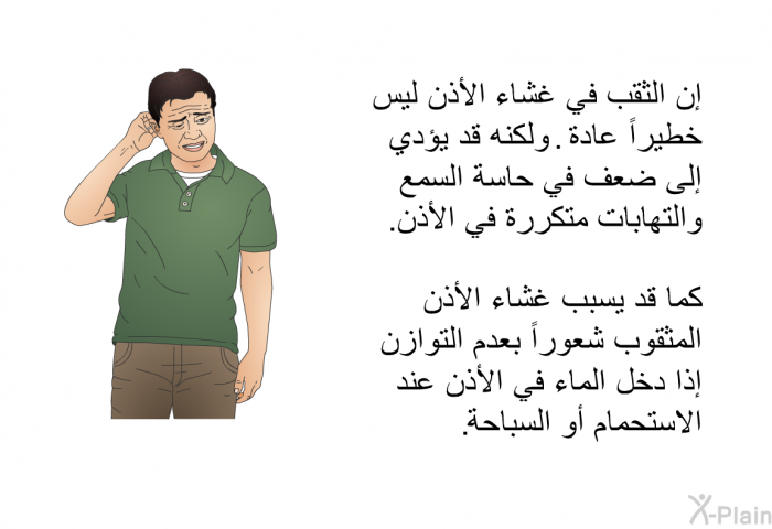 إن الثقب في غشاء الأذن ليس خطيراً عادة. ولكنه قد يؤدي إلى ضعف في حاسة السمع والتهابات متكررة في الأذن. كما قد يسبب غشاء الأذن المثقوب شعوراً بعدم التوازن إذا دخل الماء في الأذن عند الاستحمام أو السباحة.