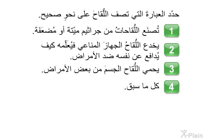 حدِّد العبارةَ التي تصف اللُّقاحَ على نحوٍ صحيح.   تُصنَع اللُّقاحاتُ من جراثيم ميِّتة أو مُضعَفَة.  يخدع اللُّقاحُ الجهازَ المناعي فيُعَلِّمه كيف يُدافع عن نفسه ضد الأمراض.  يحمي اللُّقاح الجسمَ من بعض الأمراض. كل ما سبق.