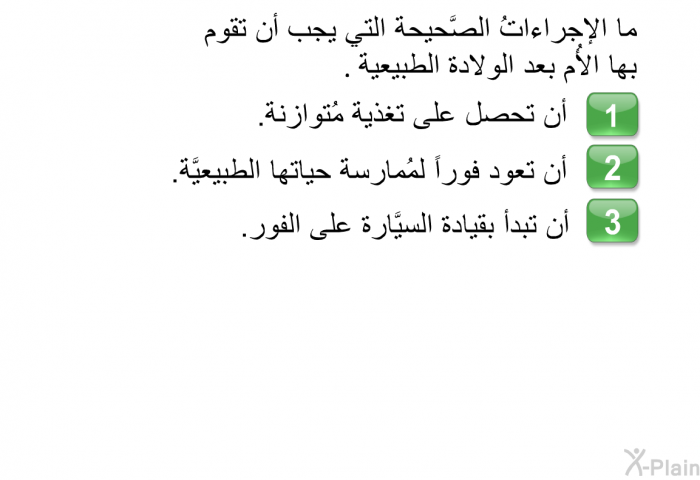 ما الإجراءاتُ الصَّحيحة التي يجب أن تقوم بها الأُم بعد الولادة الطبيعية.   أن تحصل على تغذية مُتوازنة.  أن تعود فوراً لمُمارسة حياتها الطبيعيَّة. أن تبدأ بقيادة السيَّارة على الفور.