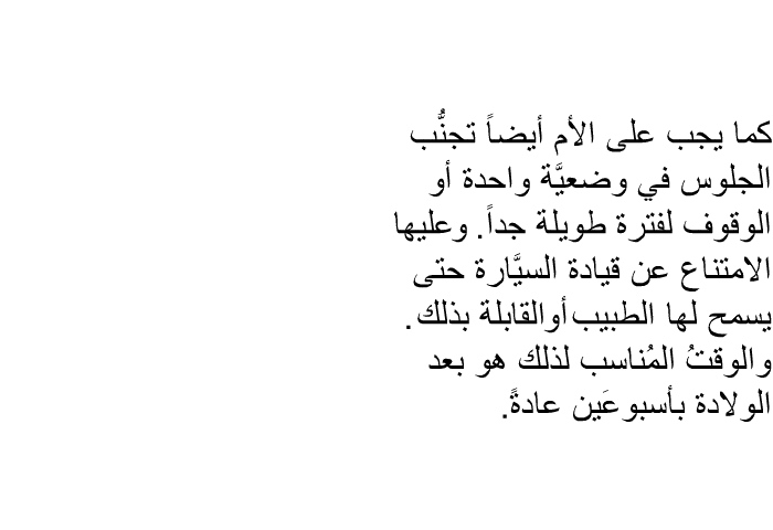كما يجب على الأم أيضاً تجنُّب الجلوس في وضعيَّة واحدة أو الوقوف لفترة طويلة جداً. وعليها الامتناع عن قيادة السيَّارة حتى يسمح لها الطبيب أو القابلة بذلك. والوقتُ المُناسب لذلك هو بعد الولادة بأسبوعَين عادةً.
