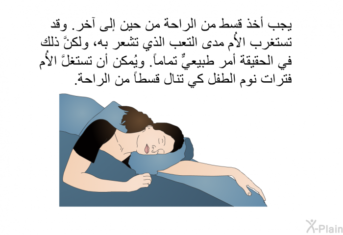 يجب أخذ قسط من الراحة من حين إلى آخر. وقد تستغرب الأُم مدى التعب الذي تشعر به، ولكنَّ ذلك في الحقيقة أمر طبيعيٌّ تماماً. ويُمكن أن تستغلَّ الأُم فترات نوم الطفل كي تنال قسطاً من الراحة.