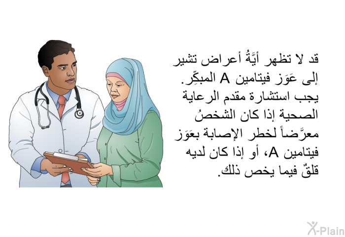 قد لا تظهر أيَّةُ أعراض تشير إلى عَوَز فيتامين A المبكِّر. يجب استشارة مقدم الرعاية الصحية إذا كان الشخصُ معرَّضاً لخطر الإصابة بعَوَز فيتامين A، أو إذا كان لديه قلقٌ فيما يخص ذلك.