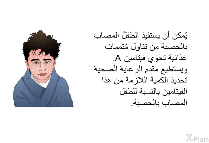 يُمكن أن يستفيدَ الطفلُ المصاب بالحصبة من تناول مُتممات غذائية تحوي فيتامين A. ويستطيع مقدم الرعاية الصحية تحديدَ الكمية اللازمة من هذا الفيتامين بالنسبة للطفل المصاب بالحصبة.