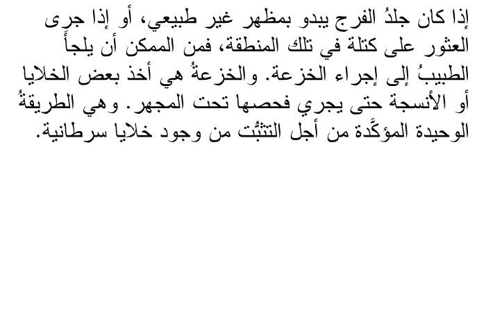 إذا كان جلدُ الفرج يبدو بمظهرٍ غير طبيعي، أو إذا جرى العثور على كتلة في تلك المنطقة، فمن الممكن أن يلجأَ الطبيبُ إلى إجراء الخزعة. والخزعةُ هي أخذ بعض الخلايا أو الأنسجة حتى يجري فحصها تحت المجهر. وهي الطريقةُ الوحيدة المؤكَّدة من أجل التثبُّت من وجود خلايا سرطانية.
