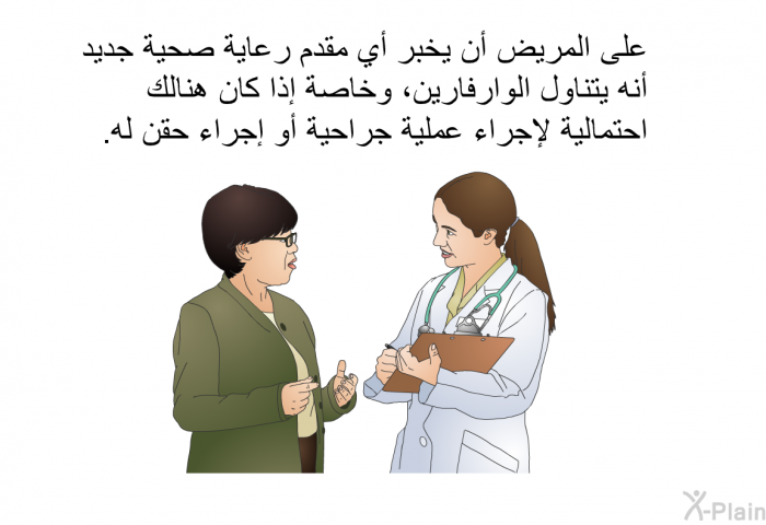 على المريض أن يخبر أي مقدم رعاية صحية جديد أنه يتناول الوارفارين، وخاصة إذا كان هنالك احتمالية لإجراء عملية جراحية أو إجراء حقن له.