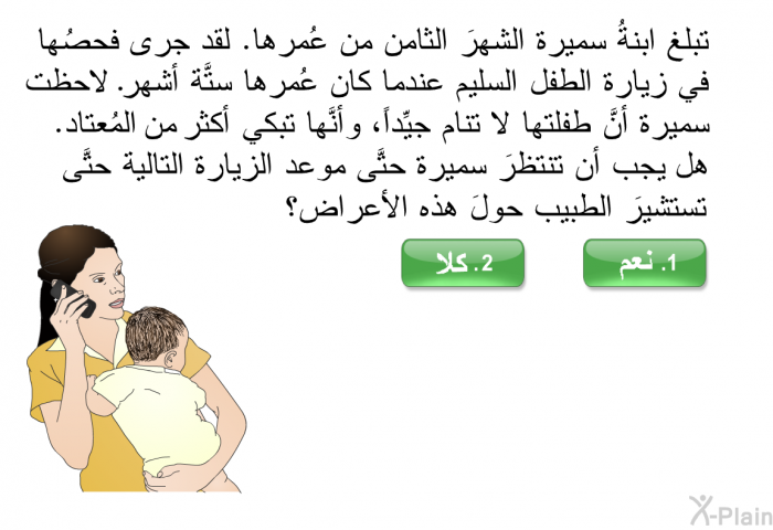 تبلغ ابنةُ سميرة الشهرَ الثامن من عُمرها. لقد جرى فحصُها في زيارة الطفل السليم عندما كان عُمرها ستَّة أشهر. لاحظت سميرة أنَّ طفلتها لا تنام جيِّداً، وأنَّها تبكي أكثر من المُعتاد. هل يجب أن تنتظرَ سميرة حتَّى موعد الزيارة التالية حتَّى تستشيرَ الطبيب حولَ هذه الأعراض؟