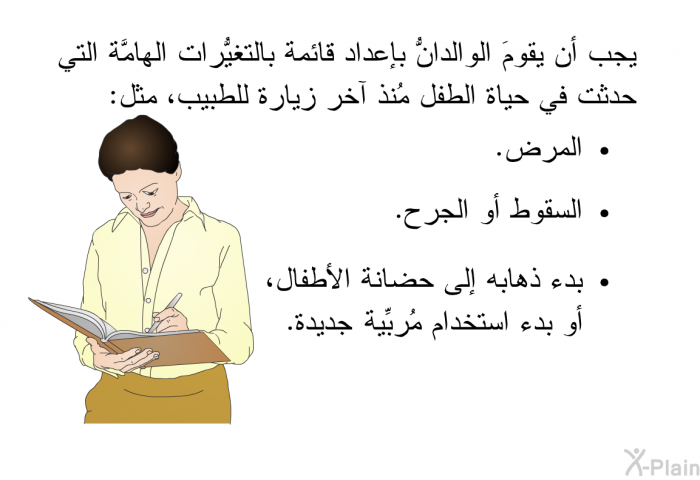 يجب أن يقومَ الوالدانُّ بإعداد قائمة بالتغيُّرات الهامَّة التي حدثت في حياة الطفل مُنذ آخر زيارة للطبيب، مثل:   المرض.  السقوط أو الجرح. بدء ذهابه إلى حضانة الأطفال، أو بدء استخدام مُربِّية جديدة.