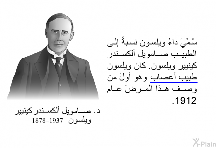 سُمِّيَ داءُ ويلسون نسبةً إلى الطبيب صامويل ألكسندر كينيير ويلسون. كان ويلسون طبيبُ أعصابٍ وهو أولَ من وصف هذا المرضَ عام 1912.