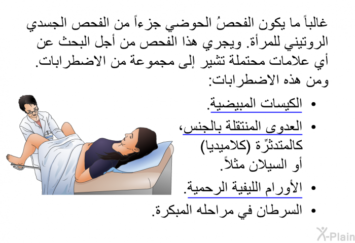 غالباً ما يكون الفحصُ الحوضي جزءاً من الفحص الجسدي الروتيني للمرأة. ويجري هذا الفحص من أجل البحث عن أي علامات محتملة تشير إلى مجموعة من الاضطرابات. ومن هذه الاضطرابات:   الكيسات المبيضية.  العدوى المنتقلة بالجنس، كالمتدثِّرة (كلاميديا) أو السيلان مثلاً.  الأورام الليفية الرحمية.  السرطان في مراحله المبكرة.