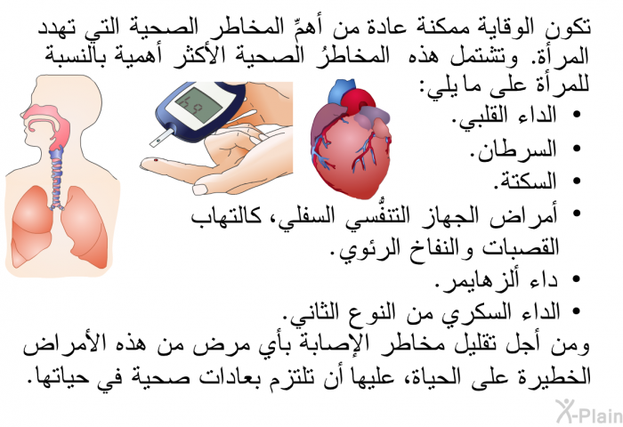 تكون الوقايةُ ممكنة عادة من أهمِّ المخاطر الصحية التي تهدد المرأة. وتشتمل هذه المخاطرُ الصحية الأكثر أهمية بالنسبة للمرأة على ما يلي:  الداء القلبي. السرطان. السكتة. أمراض الجهاز التنفسي السفلي، كالتهاب القصبات والنُّفاخ الرئوي. داء ألزهايمر. الداء السكري من النوع الثاني.  ومن أجل تقليل مخاطر الإصابة بأي مرض من هذه الأمراض الخطيرة على الحياة، فإنَّ على المرأة أن تلتزم بعادات صحية في حياتها.