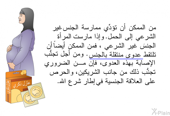 من الممكن أن تؤدِّي ممارسة الجنس غير الشرعي إلى الحمل. وإذا مارست المرأة الجنسَ غير الشرعي ، فمن الممكن أيضاً أن تلتقط عدوى منتقلة بالجنس. ومن أجل تجنُّب الإصابة بهذه العدوى، فإن من الضروري تجنُّب ذلك من جانب الشريكين، والحرص على العلاقة الجنسية في في إطار شرع الله.