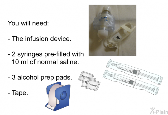 You will need:  The infusion device. 2 syringes pre-filled with 10 ml of normal saline. 3 alcohol prep pads. Tape.