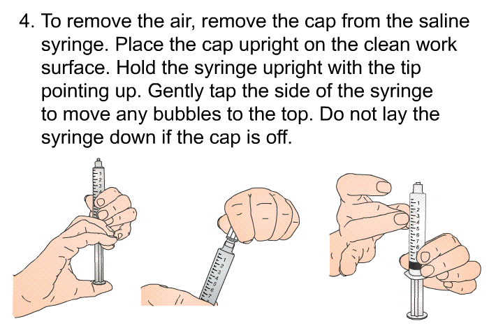 To remove the air, remove the cap from the saline syringe. Place the cap upright on the clean work surface. Hold the syringe upright with the tip pointing up. Gently tap the side of the syringe to move any bubbles to the top. Do not lay the syringe down if the cap is off.