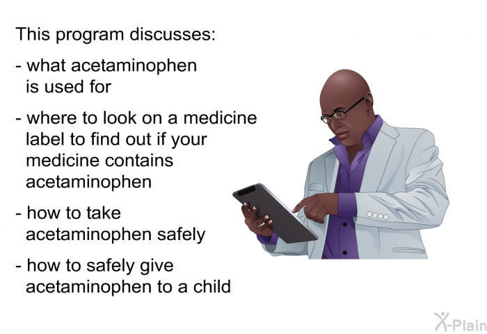 This health information discusses:  what acetaminophen is used for where to look on a medicine label to find out if your medicine contains acetaminophen how to take acetaminophen safely how to safely give acetaminophen to a child