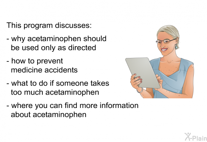 This health information discusses:  why acetaminophen should be used only as directed   how to prevent medicine accidents what to do if someone takes too much acetaminophen where you can find more information about acetaminophen