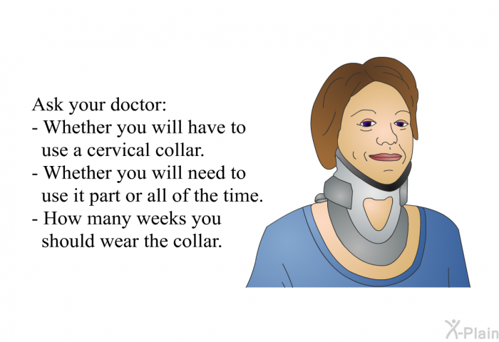 Ask your doctor:  Whether you will have to use a cervical collar. Whether you will need to use it part or all of the time. How many weeks you should wear the collar.