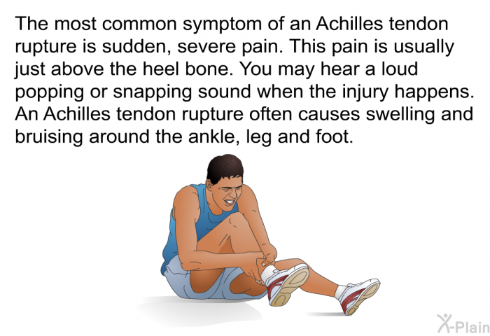 The most common symptom of an Achilles tendon rupture is sudden, severe pain. This pain is usually just above the heel bone. You may hear a loud popping or snapping sound when the injury happens. An Achilles tendon rupture often causes swelling and bruising around the ankle, leg and foot.