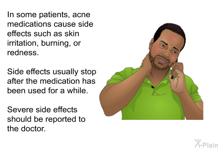 In some patients, acne medications cause side effects such as skin irritation, burning, or redness. Side effects usually stop after the medication has been used awhile. Severe side effects should be reported to the doctor.