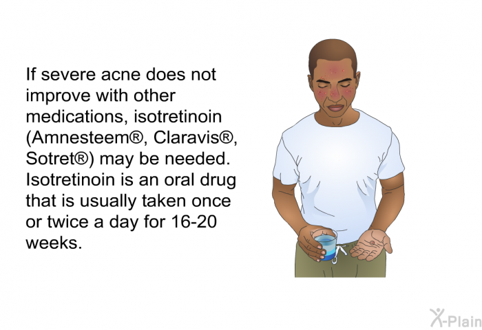If severe acne does not improve with other medications, isotretinoin (Amnesteem<SUP> </SUP>, Claravis<SUP> </SUP>, Sotret<SUP> </SUP>) may be needed. Isotretinoin is an oral drug that is usually taken once or twice a day for 16-20 weeks.